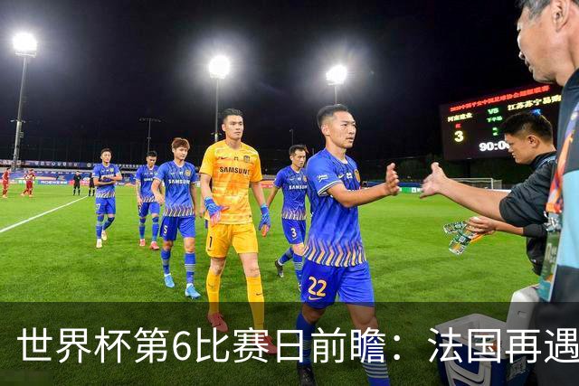 世界杯第6比赛日前瞻：法国再遇非洲死敌，阿根廷迎战"沙漠之狐"
